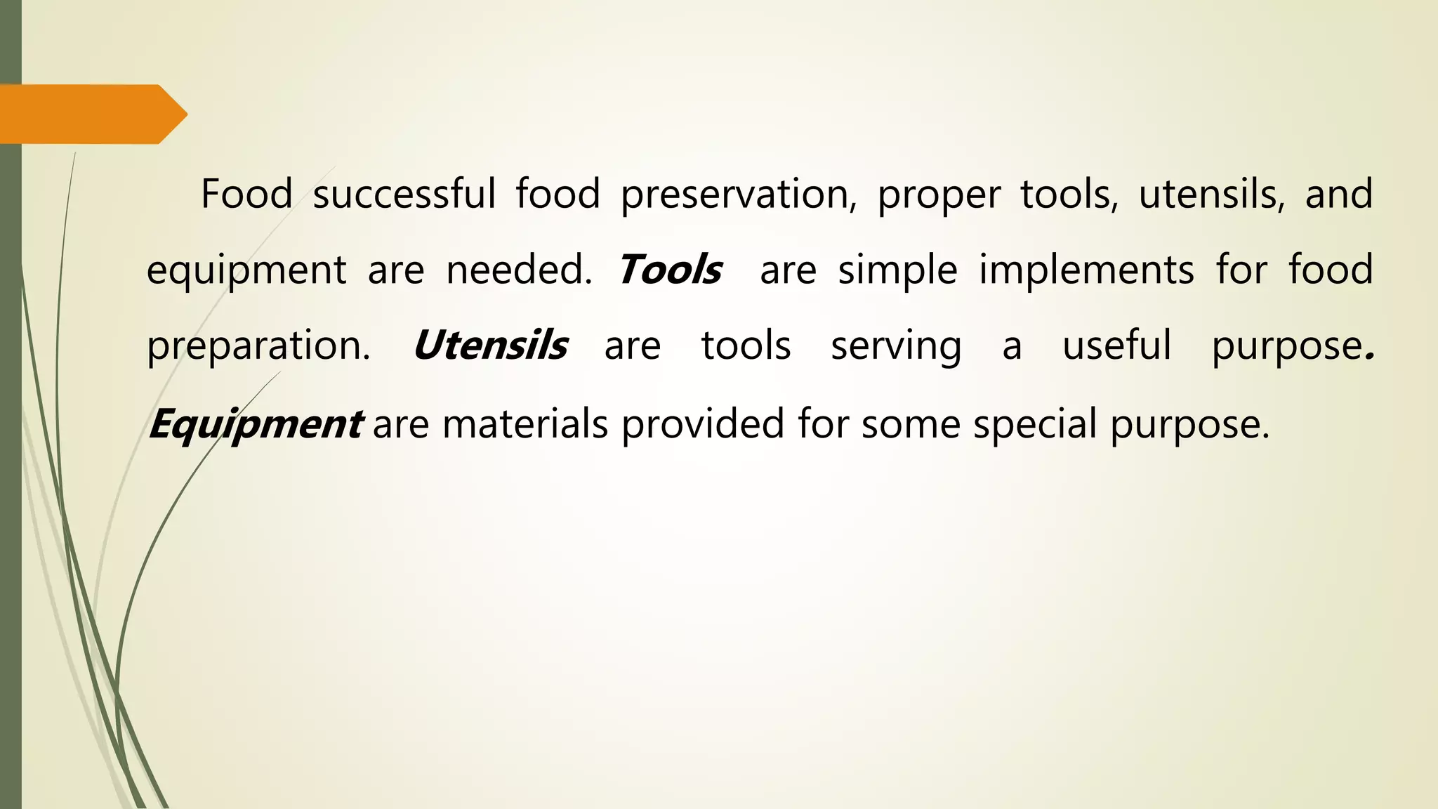 Food successful food preservation, proper tools, utensils, and
equipment are needed. Tools are simple implements for food
preparation. Utensils are tools serving a useful purpose.
Equipment are materials provided for some special purpose.