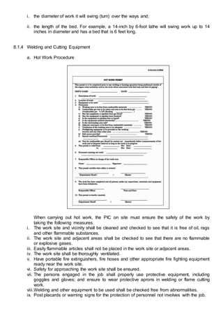 i. the diameter of work it will swing (turn) over the ways and;
ii. the length of the bed. For example, a 14-inch by 6-foot lathe will swing work up to 14
inches in diameter and has a bed that is 6 feet long.
8.1.4 Welding and Cutting Equipment
a. Hot Work Procedure
When carrying out hot work, the PIC on site must ensure the safety of the work by
taking the following measures.
i. The work site and vicinity shall be cleaned and checked to see that it is free of oil, rags
and other flammable substances.
ii. The work site and adjacent areas shall be checked to see that there are no flammable
or explosive gases.
iii. Easily flammable articles shall not be placed in the work site or adjacent areas.
iv. The work site shall be thoroughly ventilated.
v. Have portable fire extinguishers, fire hoses and other appropriate fire fighting equipment
ready near the work site.
vi. Safety for approaching the work site shall be ensured.
vii. The persons engaged in the job shall properly use protective equipment, including
goggles and gloves; and ensure to wear protective aprons in welding or flame cutting
work.
viii.Welding and other equipment to be used shall be checked free from abnormalities.
ix. Post placards or warning signs for the protection of personnel not involves with the job.
 