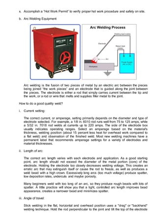 x. Accomplish a “Hot Work Permit” to verify proper hot work procedure and safety on site.
b. Arc Welding Equipment
Arc welding is the fusion of two pieces of metal by an electric arc between the pieces
being joined “the work pieces” and an electrode that is guided along the joint between
the pieces. The electrode is either a rod that simply carries current between the tip and
the work, or a rod or wire that melts and supplies filler metal to the joint.
How to do a good quality weld?
i. Current setting:
The correct current, or amperage, setting primarily depends on the diameter and type of
electrode selected. For example, a 1/8 in. 6010 rod runs well from 75 to 125 amps, while
a 5/32 in. 7018 rod welds at currents up to 220 amps. The side of the electrode box
usually indicates operating ranges. Select an amperage based on the material's
thickness, welding position (about 15 percent less heat for overhead work compared to
a flat weld) and observation of the finished weld. Most new welding machines have a
permanent label that recommends amperage settings for a variety of electrodes and
material thicknesses.
ii. Length of arc:
The correct arc length varies with each electrode and application. As a good starting
point, arc length should not exceed the diameter of the metal portion (core) of the
electrode. Holding the electrode too closely decreases welding voltage. This creates an
erratic arc that may extinguish itself or cause the rod to freeze, as well as produces a
weld bead with a high crown. Excessively long arcs (too much voltage) produce spatter,
low deposition rates, undercuts and maybe porosity.
Many beginners weld with too long of an arc, so they produce rough beads with lots of
spatter. A little practice will show you that a tight, controlled arc length improves bead
appearance, creates a narrower bead and minimizes spatter.
iii. Angle of travel:
Stick welding in the flat, horizontal and overhead position uses a "drag" or "backhand"
welding technique. Hold the rod perpendicular to the joint and tilt the top of the electrode
 