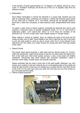 in the direction of travel approximately 5 to 15 degrees. For welding vertical up, use a
"push" or "forehand" technique and tilt the top of the rod 15 degrees away from the
direction of travel.
iv. Manipulation:
Each welder manipulates or weaves the electrode in a unique style. Develop your own
style by observing others, practicing and creating a method that produces good results
for you. Note that on material 1/4 in. and thinner, weaving the rod typically creates a
bead that is wider than necessary. In many instances, plain, straight-ahead travel works
fine.
To create a wider bead on thicker material, manipulate the electrode from side to side
creating a continuous series of partially overlapping circles, or in a "Z," semi-circle or
stutter-step pattern. Limit side-to-side motion to 2-1/2 times the diameter of the
electrode core. To cover a wider area, make multiple passes or "stringer beads."
When making a vertical up welding, focus on welding the sides of the joint and the
middle will take care of itself. Pause slightly at the side to allow the far side of the bead
to cool, the weld puddle to catch up, and to ensure solid "tie-in" to the sidewall. If your
weld looks like fish scales, you moved forward too quickly and didn't hold long enough
on the sides.
v. Speed of travel:
The proper travel speed produces a weld bead with the desired contour (or "crown"),
width and appearance. Adjust travel speed so that the arc stays within the leading one-
third of the weld pool. Slow travel speeds produce a wide, convex bead with shallow
penetration. Excessively high travel speeds also decrease penetration, create a
narrower and/or highly crowned bead, and possibly undercuts.
Always remember that you need a good view of the weld puddle. Otherwise, you can't
ensure you're welding in the joint, keeping the arc on the leading edge of the puddle and
using the right amount of heat (you can actually see a puddle with too much heat roll out
of the joint). For the best view, keep your head off to the side and out of the smoke so
you can easily see the puddle.
c. Plasma Cutting Equipment
 
