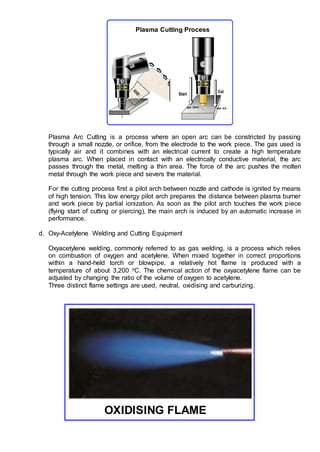 Plasma Arc Cutting is a process where an open arc can be constricted by passing
through a small nozzle, or orifice, from the electrode to the work piece. The gas used is
typically air and it combines with an electrical current to create a high temperature
plasma arc. When placed in contact with an electrically conductive material, the arc
passes through the metal, melting a thin area. The force of the arc pushes the molten
metal through the work piece and severs the material.
For the cutting process first a pilot arch between nozzle and cathode is ignited by means
of high tension. This low energy pilot arch prepares the distance between plasma burner
and work piece by partial ionization. As soon as the pilot arch touches the work piece
(flying start of cutting or piercing), the main arch is induced by an automatic increase in
performance.
d. Oxy-Acetylene Welding and Cutting Equipment
Oxyacetylene welding, commonly referred to as gas welding, is a process which relies
on combustion of oxygen and acetylene. When mixed together in correct proportions
within a hand-held torch or blowpipe, a relatively hot flame is produced with a
temperature of about 3,200 oC. The chemical action of the oxyacetylene flame can be
adjusted by changing the ratio of the volume of oxygen to acetylene.
Three distinct flame settings are used, neutral, oxidising and carburizing.
OXIDISING FLAME
Plasma Cutting Process
 