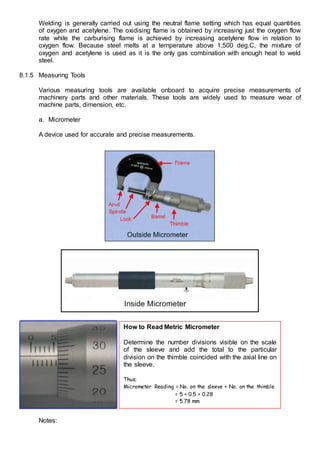 Welding is generally carried out using the neutral flame setting which has equal quantities
of oxygen and acetylene. The oxidising flame is obtained by increasing just the oxygen flow
rate while the carburising flame is achieved by increasing acetylene flow in relation to
oxygen flow. Because steel melts at a temperature above 1,500 deg.C, the mixture of
oxygen and acetylene is used as it is the only gas combination with enough heat to weld
steel.
8.1.5 Measuring Tools
Various measuring tools are available onboard to acquire precise measurements of
machinery parts and other materials. These tools are widely used to measure wear of
machine parts, dimension, etc.
a. Micrometer
A device used for accurate and precise measurements.
Notes:
How to Read Metric Micrometer
Determine the number divisions visible on the scale
of the sleeve and add the total to the particular
division on the thimble coincided with the axial line on
the sleeve.
Thus;
Micrometer Reading = No. on the sleeve + No. on the thimble
= 5 + 0.5 + 0.28
= 5.78 mm
 