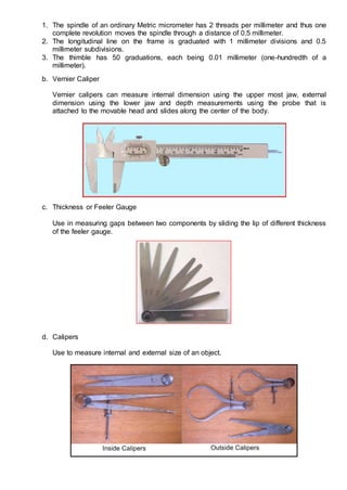 1. The spindle of an ordinary Metric micrometer has 2 threads per millimeter and thus one
complete revolution moves the spindle through a distance of 0.5 millimeter.
2. The longitudinal line on the frame is graduated with 1 millimeter divisions and 0.5
millimeter subdivisions.
3. The thimble has 50 graduations, each being 0.01 millimeter (one-hundredth of a
millimeter).
b. Vernier Caliper
Vernier calipers can measure internal dimension using the upper most jaw, external
dimension using the lower jaw and depth measurements using the probe that is
attached to the movable head and slides along the center of the body.
c. Thickness or Feeler Gauge
Use in measuring gaps between two components by sliding the lip of different thickness
of the feeler gauge.
d. Calipers
Use to measure internal and external size of an object.
 