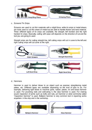 c. Scissors/ Tin Snips
Scissors are used to cut thin materials with a slight force, while tin snips or metal shears
are tools used to cut thin sheet of metal but are able to handle thicker and hard material.
Three different types of tin snips are available, the straight, left handed and the right
handed tin snips. Basically, cutting with ease will depends on the direction of cut and the
tool you are going to used.
Straight snips are for cutting straight line, left cutting snips will cut in curve to the left and
right cutting snips will cut curve to the right.
d. Hammers
Hammer is used to deliver blows to an object such as spanner, straightening metal
plates, etc. Different types are available depending on the kind of jobs to do. For
example, delivering light blows to machine parts, rubber, plastic, tin and brass hammer
is used. For pounding nails and extricating it, the claw hammer is used. For making
sound inspection of joints such as bolts and nuts, pin hammer or what commonly called
“inspection hammer” is used. Ballpein hammer is very common tool in repairing works
anywhere in the ship and in the workshop.
Snap Ring Pliers Crimping Pliers
Cloth Scissors Straight Hand Snip
Left Hand Snip Right Hand Snip
Ballpein Hammer Claw Hammer
 