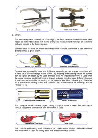 g. Others
For measuring linear dimensions of an object, the tape measure is used in either cloth
ribbon or metal ribbon tape with metric or imperial measurement markings or sometime
both are marked in the tape measure.
Surveyor tape is used for linear measuring which is more convenient to use when the
dimension has a great length.
Screwdrivers are used to insert and tighten or loosen to remove screws, comprises with
a head or a tip that engage to the screw. By applying hand rotating forces the screws
can be tighten or loosen by the used of these tools. An impact screwdriver is used when
the screw required additional force or impact to loose from the base. Different types of
screwdriver are available depending on the types of job. Also, different type of head or
tip is available for driving screw. The common used screwdriver is the slotted (-) and the
Phillips (+) tip.
For cutting of small diameter pipes, heavy duty pipe cutter is used. For re-tubing of
various copper line or aluminum line tube cutter is used.
Bolt cutter is used cutting small diameter rods or bolts with a straight blade and cable or
wire rope cutter is used for cutting steel wire ropes with curve blades.
3 Jaw Gear Puller 2 Jaw Gear Puller
Metric Tape Measure Surveyor Tape Measure
Plastic Handle Screwdriver Impact Screwdriver
Heavy Duty Pipe Cutter Tube Cutter
 
