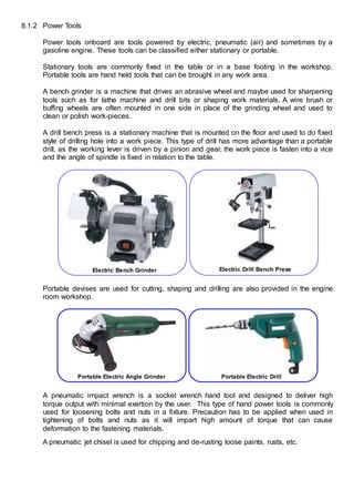 8.1.2 Power Tools
Power tools onboard are tools powered by electric, pneumatic (air) and sometimes by a
gasoline engine. These tools can be classified either stationary or portable.
Stationary tools are commonly fixed in the table or in a base footing in the workshop.
Portable tools are hand held tools that can be brought in any work area.
A bench grinder is a machine that drives an abrasive wheel and maybe used for sharpening
tools such as for lathe machine and drill bits or shaping work materials. A wire brush or
buffing wheels are often mounted in one side in place of the grinding wheel and used to
clean or polish work-pieces.
A drill bench press is a stationary machine that is mounted on the floor and used to do fixed
style of drilling hole into a work piece. This type of drill has more advantage than a portable
drill, as the working lever is driven by a pinion and gear, the work piece is fasten into a vice
and the angle of spindle is fixed in relation to the table.
Portable devises are used for cutting, shaping and drilling are also provided in the engine
room workshop.
A pneumatic impact wrench is a socket wrench hand tool and designed to deliver high
torque output with minimal exertion by the user. This type of hand power tools is commonly
used for loosening bolts and nuts in a fixture. Precaution has to be applied when used in
tightening of bolts and nuts as it will impart high amount of torque that can cause
deformation to the fastening materials.
A pneumatic jet chisel is used for chipping and de-rusting loose paints, rusts, etc.
Electric Bench Grinder Electric Drill Bench Press
Portable Electric Angle Grinder Portable Electric Drill
 