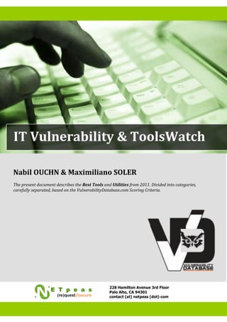 IT Vulnerability & ToolsWatch

Nabil OUCHN & Maximiliano SOLER
The present document describes the Best Tools and Utilities from 2011. Divided into categories,
carefully separated, based on the VulnerabilityDatabase.com Scoring Criteria.




                                                 228 Hamilton Avenue 3rd Floor
                                                 Palo Alto, CA 94301
                                                 contact (at) netpeas (dot) com
 