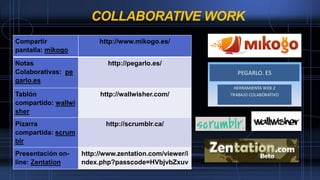 COLLABORATIVE WORK
Compartir
pantalla: mikogo
http://www.mikogo.es/
Notas
Colaborativas: pe
garlo.es
http://pegarlo.es/
Tablón
compartido: wallwi
sher
http://wallwisher.com/
Pizarra
compartida: scrum
blr
http://scrumblr.ca/
Presentación on-
line: Zentation
http://www.zentation.com/viewer/i
ndex.php?passcode=HVbjvbZxuv
 