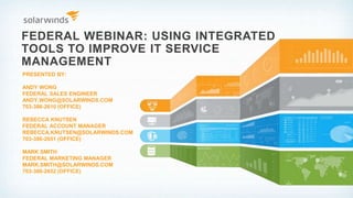 FEDERAL WEBINAR: USING INTEGRATED
TOOLS TO IMPROVE IT SERVICE
MANAGEMENT
PRESENTED BY:
ANDY WONG
FEDERAL SALES ENGINEER
ANDY.WONG@SOLARWINDS.COM
703-386-2610 (OFFICE)
REBECCA KNUTSEN
FEDERAL ACCOUNT MANAGER
REBECCA.KNUTSEN@SOLARWINDS.COM
703-386-2651 (OFFICE)
MARK SMITH
FEDERAL MARKETING MANAGER
MARK.SMITH@SOLARWINDS.COM
703-386-2652 (OFFICE)
 