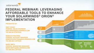 FEDERAL WEBINAR: LEVERAGING
AFFORDABLE TOOLS TO ENHANCE
YOUR SOLARWINDS® ORION®
IMPLEMENTATION
PRESENTED BY:
ANDY WONG
FEDERAL SALES ENGINEER
ANDY.WONG@SOLARWINDS.COM
703-386-2610 (OFFICE)
REBECCA KNUTSEN
FEDERAL ACCOUNT MANAGER
REBECCA.KNUTSEN@SOLARWINDS.COM
703-386-2651 (OFFICE)
MARK SMITH
FEDERAL MARKETING MANAGER
MARK.SMITH@SOLARWINDS.COM
703-386-2652 (OFFICE)
 