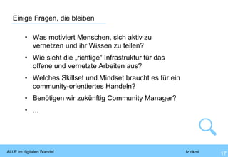 ALLE im digitalen Wandel fz dkmi
Einige Fragen, die bleiben
17
• Was motiviert Menschen, sich aktiv zu
vernetzen und ihr Wissen zu teilen?
• Wie sieht die „richtige“ Infrastruktur für das
offene und vernetzte Arbeiten aus?
• Welches Skillset und Mindset braucht es für ein
community-orientiertes Handeln?
• Benötigen wir zukünftig Community Manager?
• ...
 
