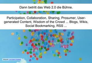 Dann betritt das Web 2.0 die Bühne.
Participation, Collaboration, Sharing, Prosumer, User-
generated Content, Wisdom of the Crowd ... Blogs, Wikis,
Social Bookmarking, RSS ...
Bildquelle: Luca Upper (Unsplash)
 