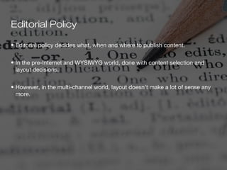 Editorial Policy

• Editorial policy decides what, when and where to publish content.


• In the pre-Internet and WYSIWYG world, done with content selection and
  layout decisions.


• However, in the multi-channel world, layout doesn’t make a lot of sense any
  more.
 
