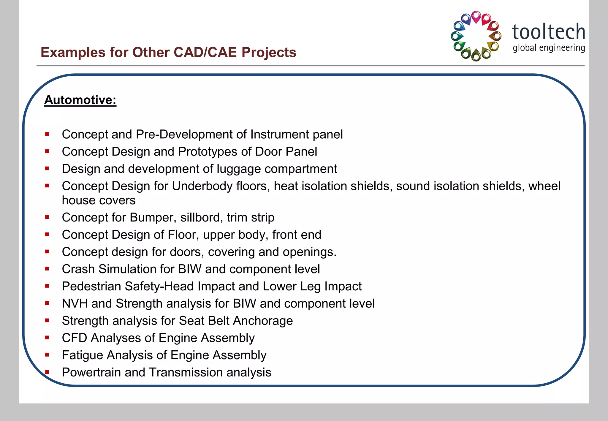 Examples for Other CAD/CAE Projects


Automotive:

   Concept and Pre-Development of Instrument panel
   Concept Design and Prototypes of Door Panel
   Design and development of luggage compartment
   Concept Design for Underbody floors, heat isolation shields, sound isolation shields, wheel
    house covers
   Concept for Bumper, sillbord, trim strip
   Concept Design of Floor, upper body, front end
   Concept design for doors, covering and openings.
   Crash Simulation for BIW and component level
   Pedestrian Safety-Head Impact and Lower Leg Impact
   NVH and Strength analysis for BIW and component level
   Strength analysis for Seat Belt Anchorage
   CFD Analyses of Engine Assembly
   Fatigue Analysis of Engine Assembly
   Powertrain and Transmission analysis
 