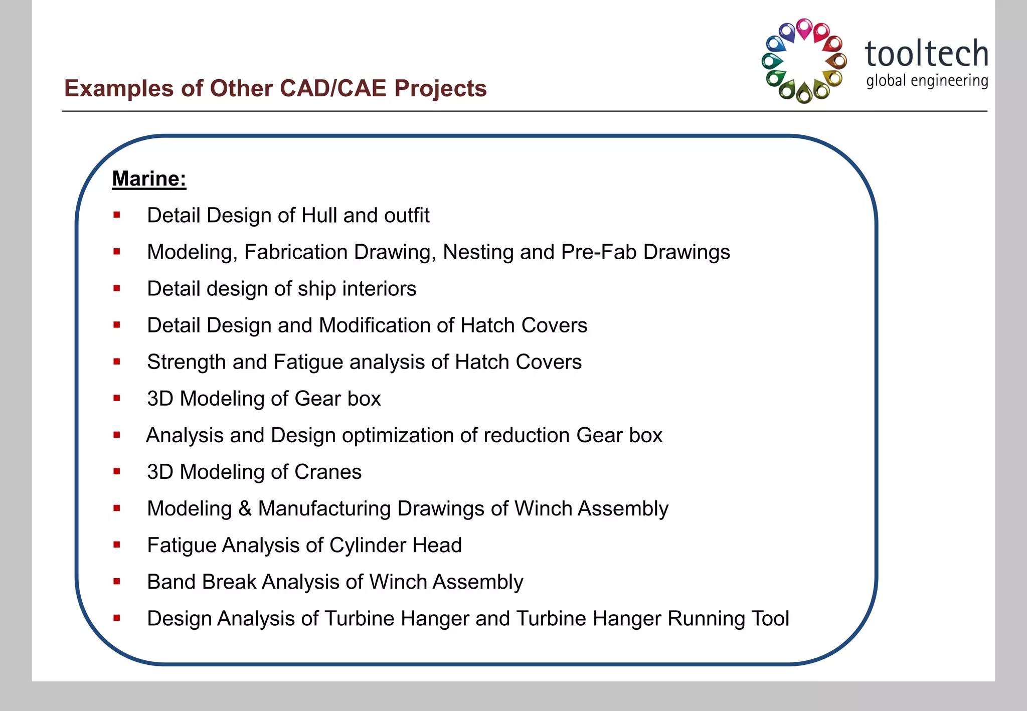 Examples of Other CAD/CAE Projects


   Marine:
      Detail Design of Hull and outfit
      Modeling, Fabrication Drawing, Nesting and Pre-Fab Drawings
      Detail design of ship interiors
      Detail Design and Modification of Hatch Covers
      Strength and Fatigue analysis of Hatch Covers
      3D Modeling of Gear box
      Analysis and Design optimization of reduction Gear box
      3D Modeling of Cranes
      Modeling & Manufacturing Drawings of Winch Assembly
      Fatigue Analysis of Cylinder Head
      Band Break Analysis of Winch Assembly
      Design Analysis of Turbine Hanger and Turbine Hanger Running Tool
 