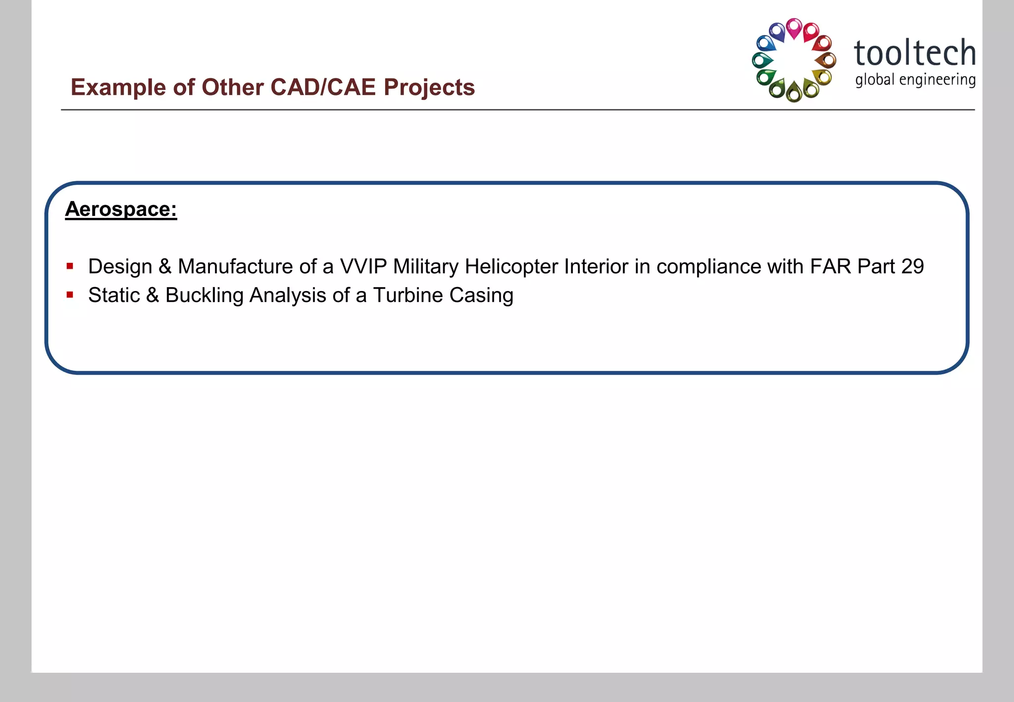 Example of Other CAD/CAE Projects




Aerospace:

 Design & Manufacture of a VVIP Military Helicopter Interior in compliance with FAR Part 29
 Static & Buckling Analysis of a Turbine Casing
 