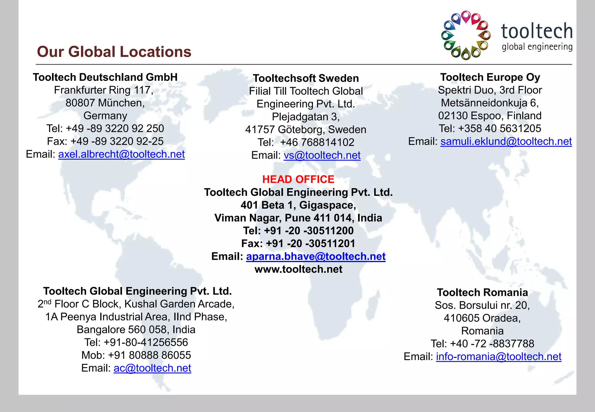 Our Global Locations
 Tooltech Deutschland GmbH                     Tooltechsoft Sweden                 Tooltech Europe Oy
     Frankfurter Ring 117,                    Filial Till Tooltech Global         Spektri Duo, 3rd Floor
        80807 München,                          Engineering Pvt. Ltd.              Metsänneidonkuja 6,
            Germany                                 Plejadgatan 3,                02130 Espoo, Finland
   Tel: +49 -89 3220 92 250                  41757 Göteborg, Sweden               Tel: +358 40 5631205
   Fax: +49 -89 3220 92-25                      Tel: +46 768814102          Email: samuli.eklund@tooltech.net
Email: axel.albrecht@tooltech.net             Email: vs@tooltech.net

                                               HEAD OFFICE
                                    Tooltech Global Engineering Pvt. Ltd.
                                           401 Beta 1, Gigaspace,
                                      Viman Nagar, Pune 411 014, India
                                           Tel: +91 -20 -30511200
                                           Fax: +91 -20 -30511201
                                     Email: aparna.bhave@tooltech.net
                                              www.tooltech.net

   Tooltech Global Engineering Pvt. Ltd.                                           Tooltech Romania
  2nd Floor C Block, Kushal Garden Arcade,                                         Sos. Borsului nr. 20,
   1A Peenya Industrial Area, IInd Phase,                                            410605 Oradea,
          Bangalore 560 058, India                                                       Romania
            Tel: +91-80-41256556                                                 Tel: +40 -72 -8837788
            Mob: +91 80888 86055                                            Email: info-romania@tooltech.net
            Email: ac@tooltech.net
 
