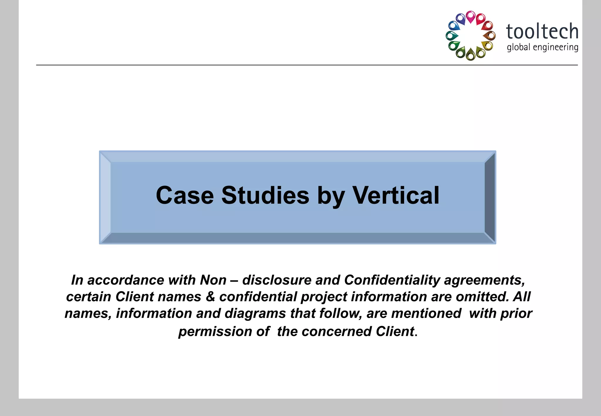 Case Studies by Vertical


 In accordance with Non – disclosure and Confidentiality agreements,
certain Client names & confidential project information are omitted. All
names, information and diagrams that follow, are mentioned with prior
                 permission of the concerned Client.
 