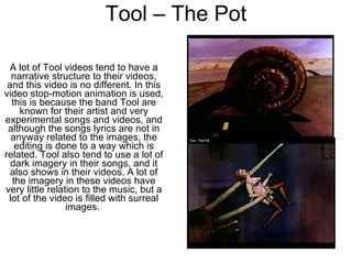 Tool – The Pot A lot of Tool videos tend to have a narrative structure to their videos, and this video is no different. In this video stop-motion animation is used, this is because the band Tool are known for their artist and very experimental songs and videos, and although the songs lyrics are not in anyway related to the images, the editing is done to a way which is related. Tool also tend to use a lot of dark imagery in their songs, and it also shows in their videos. A lot of the imagery in these videos have very little relation to the music, but a lot of the video is filled with surreal images.  