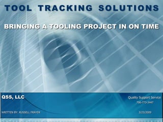 TOOL TRACKING SOLUTIONS

 BRINGING A TOOLING PROJECT IN ON TIME




QSS, LLC                      Quality Support Service
                                   706-773-3447


WRITTEN BY: RUSSELL FRAYER           3/23/2009
 