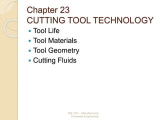 ISE 316 - Manufacturing
Processes Engineering
Chapter 23
CUTTING TOOL TECHNOLOGY
 Tool Life
 Tool Materials
 Tool Geometry
 Cutting Fluids
 