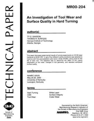 w
W
n
<
n
Z
Society of
Manufacturing
Engineers
2000
MROO-204
An Investigation of Tool Wear and
Surface Quality in Hard Turning
author(s)
TY G. DAWSON
THOMAS R. KURFESS
Georgia Institute of Technology
Atlanta, Georgia
abstract
This paper discusses experimental results of turning experiments on 52100 steel
hardened to 58-62 HRC. A set of five different cutting conditions was selected to
machine with five polycrystalline cubic boron nitride (PCBN) cutting tools for the
life of each tool. The objective was to determine the effect of the cutting
parameters on tool wear, changes in tool geometry, and resultant workpiece
surface quality.
conference
NAMRC XXVIII
May 24-26,200O
University of Kentucky
Lexington, Kentucky
terms
Hard Turning White Layer
CBN Surface Integrity
Tool Wear Crater Wear
Sponsored by the North American
Manufacturing Research Institution of
the Society of Manufacturing Engineers
Mllmm
One SME Drive
Dearborn. MI 48121
Phone (313) 271-1500
www.sme.org/namri
Copyright (c) 2000 Society of Manufacturing Engineers. All rights reserved.
 