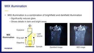 • MIX illumination is a combination of brightfield and darkfield illumination
− Significantly reduces glare
− Shows details in dark and bright areas
MIX illumination
MIX
illumination
Darkfield imageSample
Eyepiece
Objective
Ring light
Light
source
MIX image
 