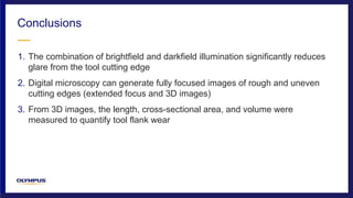 1. The combination of brightfield and darkfield illumination significantly reduces
glare from the tool cutting edge
2. Digital microscopy can generate fully focused images of rough and uneven
cutting edges (extended focus and 3D images)
3. From 3D images, the length, cross-sectional area, and volume were
measured to quantify tool flank wear
Conclusions
 