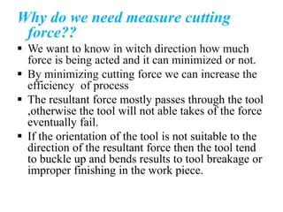 Why do we need measure cutting
force??
 We want to know in witch direction how much
force is being acted and it can minimized or not.
 By minimizing cutting force we can increase the
efficiency of process
 The resultant force mostly passes through the tool
,otherwise the tool will not able takes of the force
eventually fail.
 If the orientation of the tool is not suitable to the
direction of the resultant force then the tool tend
to buckle up and bends results to tool breakage or
improper finishing in the work piece.
 
