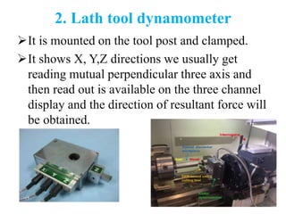 2. Lath tool dynamometer
It is mounted on the tool post and clamped.
It shows X, Y,Z directions we usually get
reading mutual perpendicular three axis and
then read out is available on the three channel
display and the direction of resultant force will
be obtained.
 