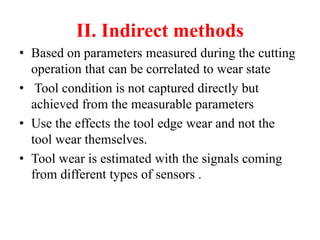 II. Indirect methods
• Based on parameters measured during the cutting
operation that can be correlated to wear state
• Tool condition is not captured directly but
achieved from the measurable parameters
• Use the effects the tool edge wear and not the
tool wear themselves.
• Tool wear is estimated with the signals coming
from different types of sensors .
 
