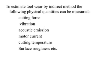 To estimate tool wear by indirect method the
following physical quantities can be measured:
cutting force
vibration
acoustic emission
motor current
cutting temperature
Surface roughness etc.
 