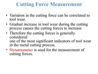 Cutting Force Measurement
• Variation in the cutting force can be correlated to
tool wear.
• Gradual increase in tool wear during the cutting
process causes the cutting forces to increase
• Therefore the cutting forces is generally
considered
one of the most significant indicators of tool wear
in the metal cutting process.
• Dynamometer is used for the measurement of
cutting forces.
 