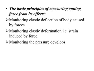 • The basic principles of measuring cutting
force from its effects:
Monitoring elastic deflection of body caused
by forces
Monitoring elastic deformation i.e. strain
induced by force
Monitoring the pressure develops
 