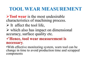 TOOL WEAR MEASUREMENT
Tool wear is the most undesirable
characteristics of machining process.
 It affect the tool life,
 which also has impact on dimensional
accuracy, surface quality etc.
Hence, tool wear measurement is
necessary.
•With effective monitoring system, warn tool can be
change in time to avoid production time and scrapped
components
 