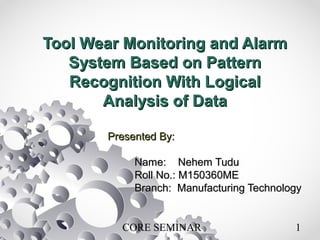 CORE SEMINAR 1
Tool Wear Monitoring and AlarmTool Wear Monitoring and Alarm
System Based on PatternSystem Based on Pattern
Recognition With LogicalRecognition With Logical
Analysis of DataAnalysis of Data
Presented By:Presented By:
Name: Nehem TuduName: Nehem Tudu
Roll No.: M150360MERoll No.: M150360ME
Branch: Manufacturing TechnologyBranch: Manufacturing Technology
 