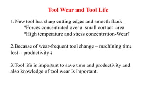 Tool Wear and Tool Life
1.New tool has sharp cutting edges and smooth flank
*Forces concentrated over a small contact area
*High temperature and stress concentration-Wear
2.Because of wear-frequent tool change – machining time
lost – productivity
3.Tool life is important to save time and productivity and
also knowledge of tool wear is important.
 