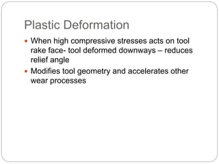 Plastic Deformation
 When high compressive stresses acts on tool
rake face- tool deformed downways – reduces
relief angle
 Modifies tool geometry and accelerates other
wear processes
 