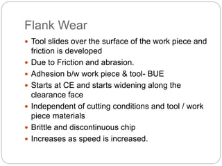 Flank Wear
 Tool slides over the surface of the work piece and
friction is developed
 Due to Friction and abrasion.
 Adhesion b/w work piece & tool- BUE
 Starts at CE and starts widening along the
clearance face
 Independent of cutting conditions and tool / work
piece materials
 Brittle and discontinuous chip
 Increases as speed is increased.
 