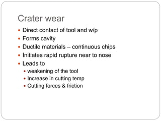 Crater wear
 Direct contact of tool and w/p
 Forms cavity
 Ductile materials – continuous chips
 Initiates rapid rupture near to nose
 Leads to
 weakening of the tool
 Increase in cutting temp
 Cutting forces & friction
 