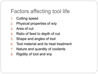 Factors affecting tool life
1. Cutting speed
2. Physical properties of w/p
3. Area of cut
4. Ratio of feed to depth of cut
5. Shape and angles of tool
6. Tool material and its heat treatment
7. Nature and quantity of coolants
8. Rigidity of tool and wp
 