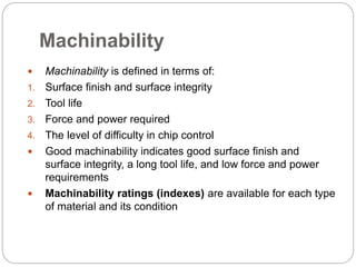 Machinability
 Machinability is defined in terms of:
1. Surface finish and surface integrity
2. Tool life
3. Force and power required
4. The level of difficulty in chip control
 Good machinability indicates good surface finish and
surface integrity, a long tool life, and low force and power
requirements
 Machinability ratings (indexes) are available for each type
of material and its condition
 