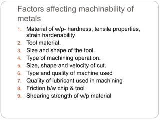 Factors affecting machinability of
metals
1. Material of w/p- hardness, tensile properties,
strain hardenability
2. Tool material.
3. Size and shape of the tool.
4. Type of machining operation.
5. Size, shape and velocity of cut.
6. Type and quality of machine used
7. Quality of lubricant used in machining
8. Friction b/w chip & tool
9. Shearing strength of w/p material
 