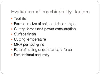 Evaluation of machinability- factors
 Tool life
 Form and size of chip and shear angle.
 Cutting forces and power consumption
 Surface finish
 Cutting temperature
 MRR per tool grind
 Rate of cutting under standard force
 Dimensional accuracy
 