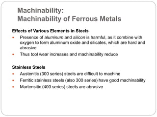 Machinability:
Machinability of Ferrous Metals
Effects of Various Elements in Steels
 Presence of aluminum and silicon is harmful, as it combine with
oxygen to form aluminum oxide and silicates, which are hard and
abrasive
 Thus tool wear increases and machinability reduce
Stainless Steels
 Austenitic (300 series) steels are difficult to machine
 Ferritic stainless steels (also 300 series) have good machinability
 Martensitic (400 series) steels are abrasive
 