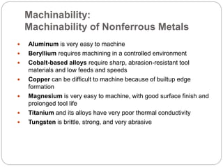 Machinability:
Machinability of Nonferrous Metals
 Aluminum is very easy to machine
 Beryllium requires machining in a controlled environment
 Cobalt-based alloys require sharp, abrasion-resistant tool
materials and low feeds and speeds
 Copper can be difficult to machine because of builtup edge
formation
 Magnesium is very easy to machine, with good surface finish and
prolonged tool life
 Titanium and its alloys have very poor thermal conductivity
 Tungsten is brittle, strong, and very abrasive
 