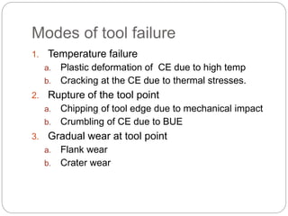 Modes of tool failure
1. Temperature failure
a. Plastic deformation of CE due to high temp
b. Cracking at the CE due to thermal stresses.
2. Rupture of the tool point
a. Chipping of tool edge due to mechanical impact
b. Crumbling of CE due to BUE
3. Gradual wear at tool point
a. Flank wear
b. Crater wear
 