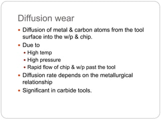 Diffusion wear
 Diffusion of metal & carbon atoms from the tool
surface into the w/p & chip.
 Due to
 High temp
 High pressure
 Rapid flow of chip & w/p past the tool
 Diffusion rate depends on the metallurgical
relationship
 Significant in carbide tools.
 