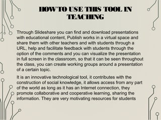 HOWTOUSE THIS TOOL IN
TEACHING
Through Slideshare you can find and download presentations
with educational content, Publish works in a virtual space and
share them with other teachers and with students through a
URL, help and facilitate feedback with students through the
option of the comments and you can visualize the presentation
in full screen in the classroom, so that it can be seen throughout
the class, you can create working groups around a presentation
of a certain topic.
It is an innovative technological tool, it contributes with the
construction of social knowledge, it allows access from any part
of the world as long as it has an Internet connection, they
promote collaborative and cooperative learning, sharing the
information. They are very motivating resources for students
 