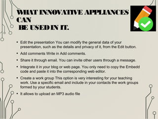 WHAT INNOVATIVE APPLIANCES
CAN
BE USEDIN IT.
• Edit the presentation You can modify the general data of your
presentation, such as the details and privacy of it, from the Edit button.
• Add comments Write in Add comments.
• Share it through email. You can invite other users through a message.
• Integrate it in your blog or web page. You only need to copy the Embedd
code and paste it into the corresponding web editor.
• Create a work group This option is very interesting for your teaching
work. Use a specific email and include in your contacts the work groups
formed by your students.
• It allows to upload an MP3 audio file
 